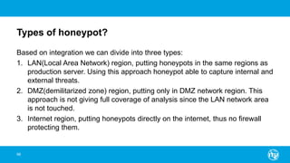 Types of honeypot?
Based on integration we can divide into three types:
1. LAN(Local Area Network) region, putting honeypots in the same regions as
production server. Using this approach honeypot able to capture internal and
external threats.
2. DMZ(demilitarized zone) region, putting only in DMZ network region. This
approach is not giving full coverage of analysis since the LAN network area
is not touched.
3. Internet region, putting honeypots directly on the internet, thus no firewall
protecting them.
98
 