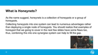 What is Honeynets?
As the name suggest, honeynets is a collection of honeypots or a group of
honeypots.
Collecting honeypots into one system can lead to numerous advantages rather
than deploying a single node of honeypots. You should realize that examples of
honeypot that we going to cover in the next few slides have some flaws too,
thus, combining this into one synergise system can help to fill the gap.
99
 