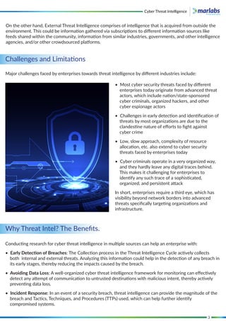 3
Challenges and Limitations
Why Threat Intel? The Beneﬁts.
Major challenges faced by enterprises towards threat intelligence by diﬀerent industries include:
On the other hand, External Threat Intelligence comprises of intelligence that is acquired from outside the
environment. This could be information gathered via subscriptions to diﬀerent information sources like
feeds shared within the community, information from similar industries, governments, and other intelligence
agencies, and/or other crowdsourced platforms.
• Most cyber security threats faced by diﬀerent
enterprises today originate from advanced threat
actors, which include nation/state-sponsored
cyber criminals, organized hackers, and other
cyber espionage actors
• Challenges in early detection and identiﬁcation of
threats by most organizations are due to the
clandestine nature of eﬀorts to ﬁght against
cyber crime
• Low, slow approach, complexity of resource
allocation, etc. also extend to cyber security
threats faced by enterprises today
• Cyber criminals operate in a very organized way,
and they hardly leave any digital traces behind.
This makes it challenging for enterprises to
identify any such trace of a sophisticated,
organized, and persistent attack
In short, enterprises require a third eye, which has
visibility beyond network borders into advanced
threats speciﬁcally targeting organizations and
infrastructure.
Conducting research for cyber threat intelligence in multiple sources can help an enterprise with:
• Early Detection of Breaches: The Collection process in the Threat Intelligence Cycle actively collects
both internal and external threats. Analyzing this information could help in the detection of any breach in
its early stages, thereby reducing the impacts caused by the breach.
• Avoiding Data Loss: A well-organized cyber threat intelligence framework for monitoring can eﬀectively
detect any attempt of communication to untrusted destinations with malicious intent, thereby actively
preventing data loss.
• Incident Response: In an event of a security breach, threat intelligence can provide the magnitude of the
breach and Tactics, Techniques, and Procedures (TTPs) used, which can help further identify
compromised systems.
Cyber Threat Intelligence
 