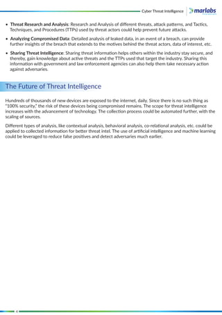 4
The Future of Threat Intelligence
Hundreds of thousands of new devices are exposed to the internet, daily. Since there is no such thing as
“100% security,” the risk of these devices being compromised remains. The scope for threat intelligence
increases with the advancement of technology. The collection process could be automated further, with the
scaling of sources.
Diﬀerent types of analysis, like contextual analysis, behavioral analysis, co-relational analysis, etc. could be
applied to collected information for better threat intel. The use of artiﬁcial intelligence and machine learning
could be leveraged to reduce false positives and detect adversaries much earlier.
• Threat Research and Analysis: Research and Analysis of diﬀerent threats, attack patterns, and Tactics,
Techniques, and Procedures (TTPs) used by threat actors could help prevent future attacks.
• Analyzing Compromised Data: Detailed analysis of leaked data, in an event of a breach, can provide
further insights of the breach that extends to the motives behind the threat actors, data of interest, etc.
• Sharing Threat Intelligence: Sharing threat information helps others within the industry stay secure, and
thereby, gain knowledge about active threats and the TTPs used that target the industry. Sharing this
information with government and law enforcement agencies can also help them take necessary action
against adversaries.
Cyber Threat Intelligence
 