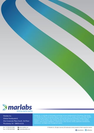 Marlabs Inc.
(Global Headquaters)
One Corporate Place South, 3rd Floor
Piscataway, NJ - 08854-6116
Marlabs Inc. is a provider of information technology services headquartered in Piscataway, New Jersey,
US. Marlabs has oﬃces and solution delivery centers across the US, Canada, Mexico, and India. Marlabs
has in-house data centers in the US and India, and operates advanced technology training centers in
Bethlehem, PA and Mysore, India. Marlabs provides information technology services in the mobility,
analytics, cloud, business intelligence, infrastructure, cyber security, testing, application development,
maintenance, and digital asset management spaces.
Tel: +1 (732) 694 1000
Fax: +1 (732) 465 0100 contact@marlabs.com
www.marlabs.com © Marlabs Inc. All rights reserved. All trademarks remain property of their respective owners.
@marlabsinc @Marlabs
 