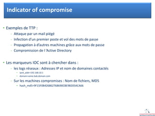 Click to edit Master title style
• Exemples de TTP :
- Attaque par un mail piégé
- Infection d’un premier poste et vol des mots de passe
- Propagation à d’autres machines grâce aux mots de passe
- Compromission de l ’Active Directory
• Les marqueurs IOC sont à chercher dans :
- les logs réseaux : Adresses IP et nom de domaines contactés
• ipv4_addr=192.168.10.1
• domain=some.bab.domain.com
- Sur les machines compromises : Nom de fichiers, MD5
• hash_md5=9F15F0B426862768690CBE9B205ACA66
Indicator of compromise
 