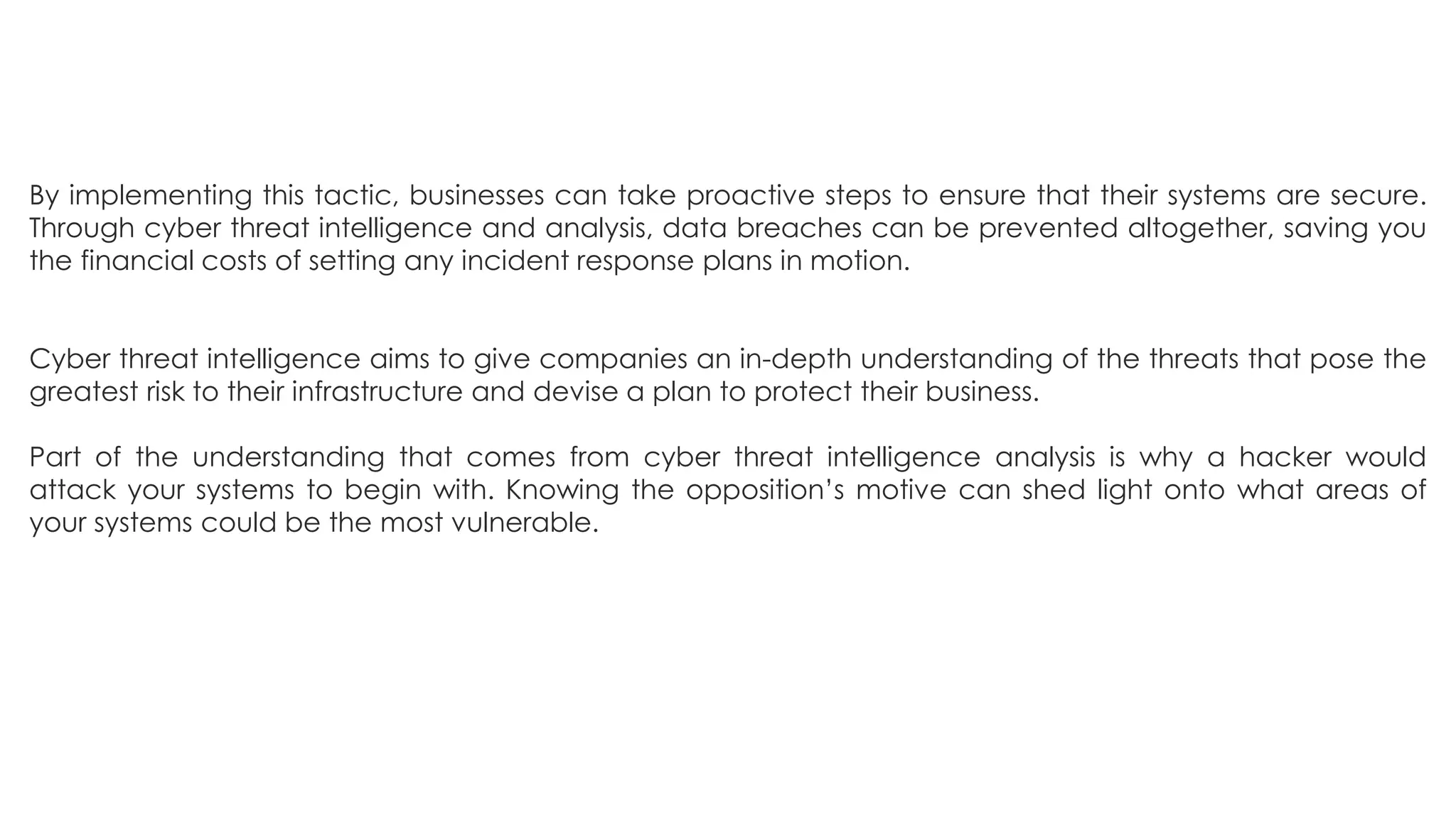 By implementing this tactic, businesses can take proactive steps to ensure that their systems are secure.
Through cyber threat intelligence and analysis, data breaches can be prevented altogether, saving you
the financial costs of setting any incident response plans in motion.
Cyber threat intelligence aims to give companies an in-depth understanding of the threats that pose the
greatest risk to their infrastructure and devise a plan to protect their business.
Part of the understanding that comes from cyber threat intelligence analysis is why a hacker would
attack your systems to begin with. Knowing the opposition’s motive can shed light onto what areas of
your systems could be the most vulnerable.
 
