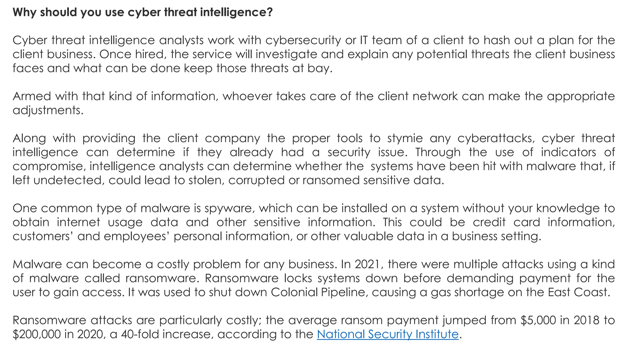 Why should you use cyber threat intelligence?
Cyber threat intelligence analysts work with cybersecurity or IT team of a client to hash out a plan for the
client business. Once hired, the service will investigate and explain any potential threats the client business
faces and what can be done keep those threats at bay.
Armed with that kind of information, whoever takes care of the client network can make the appropriate
adjustments.
Along with providing the client company the proper tools to stymie any cyberattacks, cyber threat
intelligence can determine if they already had a security issue. Through the use of indicators of
compromise, intelligence analysts can determine whether the systems have been hit with malware that, if
left undetected, could lead to stolen, corrupted or ransomed sensitive data.
One common type of malware is spyware, which can be installed on a system without your knowledge to
obtain internet usage data and other sensitive information. This could be credit card information,
customers’ and employees’ personal information, or other valuable data in a business setting.
Malware can become a costly problem for any business. In 2021, there were multiple attacks using a kind
of malware called ransomware. Ransomware locks systems down before demanding payment for the
user to gain access. It was used to shut down Colonial Pipeline, causing a gas shortage on the East Coast.
Ransomware attacks are particularly costly; the average ransom payment jumped from $5,000 in 2018 to
$200,000 in 2020, a 40-fold increase, according to the National Security Institute.
 