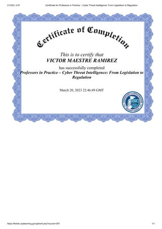 21/3/23, 3:47 Certificate for Professors in Practice – Cyber Threat Intelligence: From Legislation to Regulation
https://fedvte.usalearning.gov/getcert.php?course=307 1/1
This is to certify that
VICTOR MAESTRE RAMIREZ
has successfully completed
Professors in Practice – Cyber Threat Intelligence: From Legislation to
Regulation
March 20, 2023 22:46:49 GMT
 
