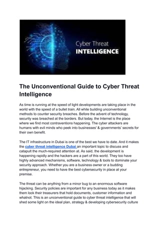 The Unconventional Guide to Cyber Threat
Intelligence
As time is running at the speed of light developments are taking place in the
world with the speed of a bullet train. All while building unconventional
methods to counter security breaches. Before the advent of technology,
security was breached at the borders. But today, the Internet is the place
where we find most contraventions happening. The cyber attackers are
humans with evil minds who peek into businesses' & governments’ secrets for
their own benefit.
The IT infrastructure in Dubai is one of the best we have to date. And it makes
the cyber threat intelligence Dubai an important topic to discuss and
catapult the much-required attention at. As said, the development is
happening rapidly and the hackers are a part of this world. They too have
highly advanced mechanisms, software, technology & tools to dominate your
security approach. Whether you are a business owner or a budding
entrepreneur, you need to have the best cybersecurity in place at your
premise.
The threat can be anything from a minor bug to an enormous software
hijacking. Security policies are important for any business today as it makes
them lock their treasurers that hold documents, customer information and
whatnot. This is an unconventional guide to cyber threat intelligence that will
shed some light on the ideal plan, strategy & developing cybersecurity culture
 