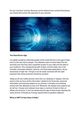 for your business’ security. Because as the hackers have evolved themselves
you should also evolve the approach to your security.
The Data-Driven Age
It is rightly quoted by influential people of the world that this is the age of data
and it is the new fuel to people. The attackers seem to have taken this too
seriously and now they want ungranted access to your data and the data of
your audience. The unexpected growth of data, and the sheer rise in the
mutually connected networks, devices, and third-party applications, all put
businesses at high risk. Though it can be easily reversed with the right
practices then those practices should be constant.
Today we all use mobile phones more than our desktops or laptops. And the
worst is that we have all the information related to the financials, personal
information and business details on our phones. It all takes one phishing
activity from the attackers to lose it all. Moreover, the laptops and systems are
at risk too. Viruses and malware have been a common threat to them at
offices and at home. It can’t be denied that the age of data brings relatively the
same amount of threats as it brings opportunities to people’s disposal.
What is VAPT & How Does It Help?
 