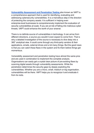 Vulnerability Assessment and Penetration Testing also known as VAPT is
a comprehensive approach that is used for identifying, evaluating and
addressing cybersecurity vulnerabilities. It is a marvellous step in the direction
of protecting the company assets. It is sufficient in helping even
enterprise-level businesses to comprehensively implement the evaluation of
security vulnerabilities at scale. If you are at risk of falling into malicious cyber
threats, VAPT could enhance the worth of your arsenal.
There is no definite source of vulnerabilities in technology. It can arrive from
different directions, a source you wouldn’t even expect to come from. That is
why a detailed investigation of the source is necessary to dive deep into a
360° analytical view. It could come through any third-party vendors & their
applications, emails, external drives and a lot many things. But the good news
is that you can catch these flaws in the system and fix them before things get
momentous.
Vulnerability assessment and penetration testing have almost the same pros
and are used in combination to implement the complete analysis.
Organisations can easily get a crystal clear picture of pre-existing flaws by
scanning digital assets through vulnerability assessments. While the
penetration determines the security gaps by deeply exploiting the
vulnerabilities. Whether you are a micro, small, medium or big organisation,
vulnerabilities will be there. VAPT helps you to recognize it and eradicate it
from its roots.
 