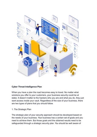 Cyber Threat Intelligence Plan
When you have a plan the road becomes easy to travel. No matter what
solutions you offer to your customers, your business security could be at
stake. It doesn’t matter to the hackers who you are and what you do, they just
want access inside your vault. Regardless of the size of your business, there
are two types of plans that you should follow.
1. The Strategic Plan
The strategic plan of your security approach should be developed based on
the needs of your business. Your business has a certain set of goals and you
need to achieve them. But those goals and the obtained results need to be
safeguarded through a strategic security plan. You should be well aware of
 