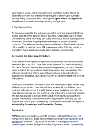 your mission, vision, and the capabilities of your team. All this should be
aligned to a system that creates multiple layers to solidify your business
security. Many companies which leverage the cyber threat intelligence in
Dubai never miss on formulating a winning strategic plan.
2. The Technical Plan
As the name suggests, the technical plan is the technical approach that you
take to strengthen the security of your business. Organisations get a better
understanding of the ways they can outdo the various threats floating around
technically. It includes adopting better technology, to enable proactive
protection. The technical plan empowers businesses in Dubai and in the rest
of the world to know their current IT environment better. It further results in
formulating future-proof plans and making essential amendments.
Developing the Cybersecurity Culture
If you already have a profound cybersecurity culture at your workplace that’s
wonderful. But if you don’t have one, it should be the first step after reading
this piece. Because the attackers are watching you every moment, they are
trying to enter into your systems. And if they identify the vulnerabilities, they
will come in and steal without even letting you know. A sound culture of
cybersecurity delegates your employees with a security mindset who work at
the forefront.
When your employees know how to deal with the potential cyber threats they
will have an upper hand over the malicious hackers. All this will keep your
business safe and secure. A small initiative at your workplace can help you
keep attackers at bay. You can launch an app to keep the employees updated
and conduct classes to educate them about cybersecurity using authority
sources to develop a viable culture in your organisation. This way you can
improve the skills of your cybersecurity professionals and make them good at
Vulnerability Assessment and Penetration Testing.
Conclusion
AHAD is a renowned cybersecurity IT company in Dubai that provides risk
management services, digital transformations and GDPR consultancy and
advisory to its clients. They act as an enabler in making organisations
become cyber resilient through actionable insights and proven cybersecurity
 