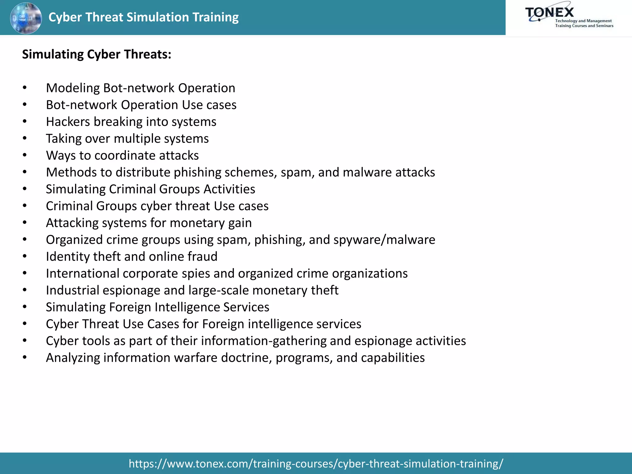Cyber Threat Simulation Training
https://www.tonex.com/training-courses/cyber-threat-simulation-training/
Simulating Cyber Threats:
• Modeling Bot-network Operation
• Bot-network Operation Use cases
• Hackers breaking into systems
• Taking over multiple systems
• Ways to coordinate attacks
• Methods to distribute phishing schemes, spam, and malware attacks
• Simulating Criminal Groups Activities
• Criminal Groups cyber threat Use cases
• Attacking systems for monetary gain
• Organized crime groups using spam, phishing, and spyware/malware
• Identity theft and online fraud
• International corporate spies and organized crime organizations
• Industrial espionage and large-scale monetary theft
• Simulating Foreign Intelligence Services
• Cyber Threat Use Cases for Foreign intelligence services
• Cyber tools as part of their information-gathering and espionage activities
• Analyzing information warfare doctrine, programs, and capabilities
 