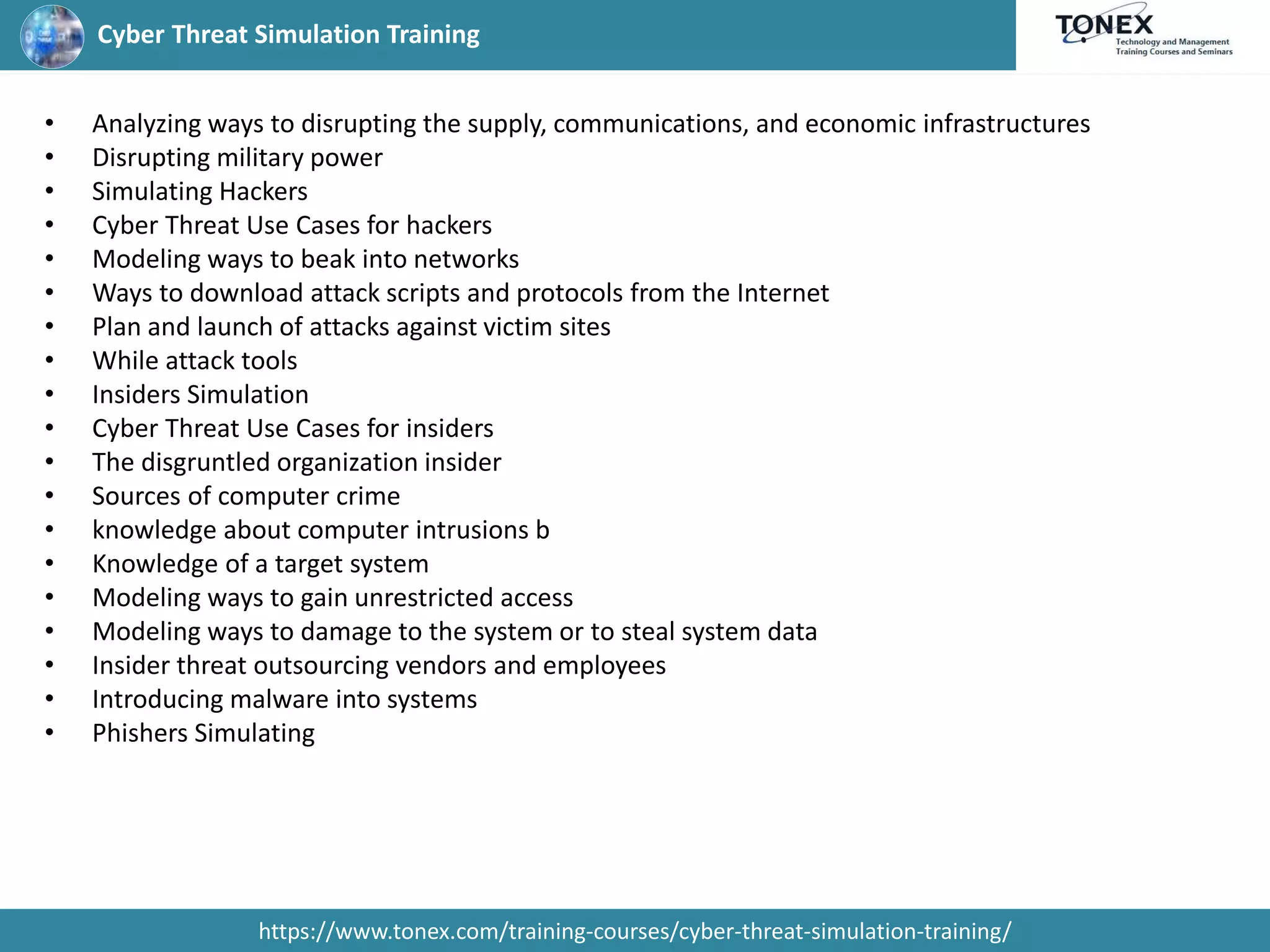 Cyber Threat Simulation Training
https://www.tonex.com/training-courses/cyber-threat-simulation-training/
• Analyzing ways to disrupting the supply, communications, and economic infrastructures
• Disrupting military power
• Simulating Hackers
• Cyber Threat Use Cases for hackers
• Modeling ways to beak into networks
• Ways to download attack scripts and protocols from the Internet
• Plan and launch of attacks against victim sites
• While attack tools
• Insiders Simulation
• Cyber Threat Use Cases for insiders
• The disgruntled organization insider
• Sources of computer crime
• knowledge about computer intrusions b
• Knowledge of a target system
• Modeling ways to gain unrestricted access
• Modeling ways to damage to the system or to steal system data
• Insider threat outsourcing vendors and employees
• Introducing malware into systems
• Phishers Simulating
 