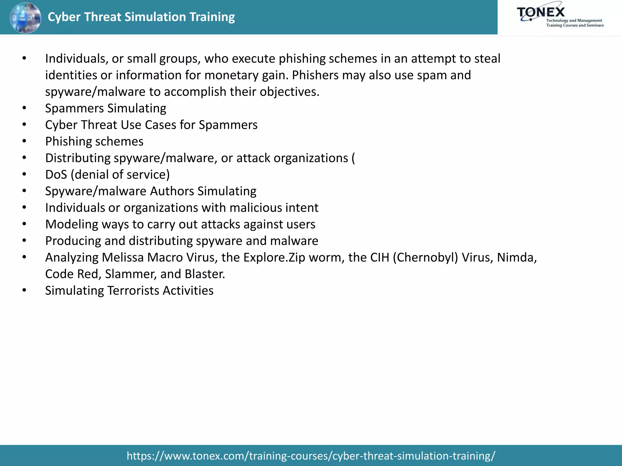 Cyber Threat Simulation Training
https://www.tonex.com/training-courses/cyber-threat-simulation-training/
• Individuals, or small groups, who execute phishing schemes in an attempt to steal
identities or information for monetary gain. Phishers may also use spam and
spyware/malware to accomplish their objectives.
• Spammers Simulating
• Cyber Threat Use Cases for Spammers
• Phishing schemes
• Distributing spyware/malware, or attack organizations (
• DoS (denial of service)
• Spyware/malware Authors Simulating
• Individuals or organizations with malicious intent
• Modeling ways to carry out attacks against users
• Producing and distributing spyware and malware
• Analyzing Melissa Macro Virus, the Explore.Zip worm, the CIH (Chernobyl) Virus, Nimda,
Code Red, Slammer, and Blaster.
• Simulating Terrorists Activities
 