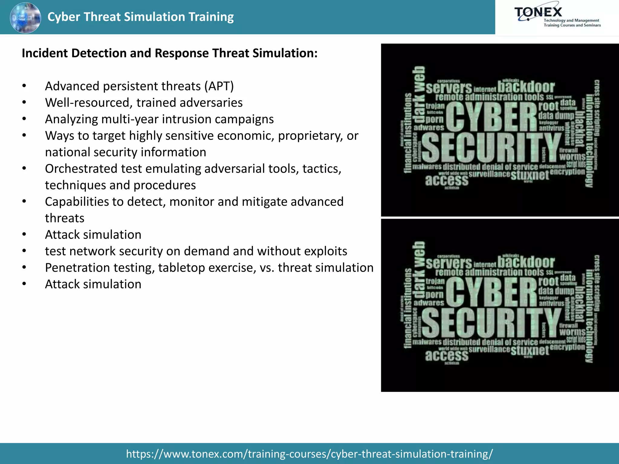 Cyber Threat Simulation Training
https://www.tonex.com/training-courses/cyber-threat-simulation-training/
Incident Detection and Response Threat Simulation:
• Advanced persistent threats (APT)
• Well-resourced, trained adversaries
• Analyzing multi-year intrusion campaigns
• Ways to target highly sensitive economic, proprietary, or
national security information
• Orchestrated test emulating adversarial tools, tactics,
techniques and procedures
• Capabilities to detect, monitor and mitigate advanced
threats
• Attack simulation
• test network security on demand and without exploits
• Penetration testing, tabletop exercise, vs. threat simulation
• Attack simulation
 