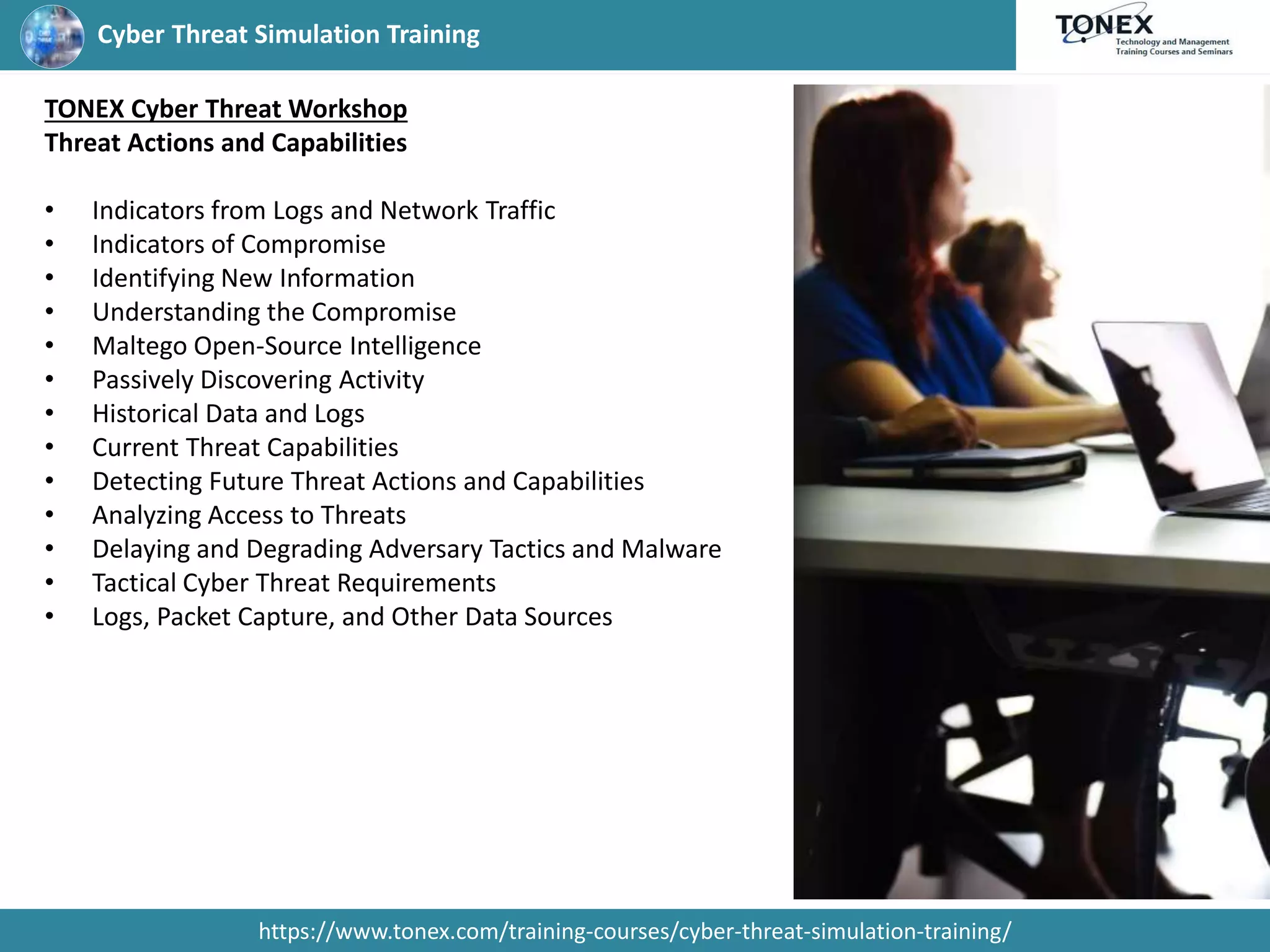 Cyber Threat Simulation Training
https://www.tonex.com/training-courses/cyber-threat-simulation-training/
TONEX Cyber Threat Workshop
Threat Actions and Capabilities
• Indicators from Logs and Network Traffic
• Indicators of Compromise
• Identifying New Information
• Understanding the Compromise
• Maltego Open-Source Intelligence
• Passively Discovering Activity
• Historical Data and Logs
• Current Threat Capabilities
• Detecting Future Threat Actions and Capabilities
• Analyzing Access to Threats
• Delaying and Degrading Adversary Tactics and Malware
• Tactical Cyber Threat Requirements
• Logs, Packet Capture, and Other Data Sources
 