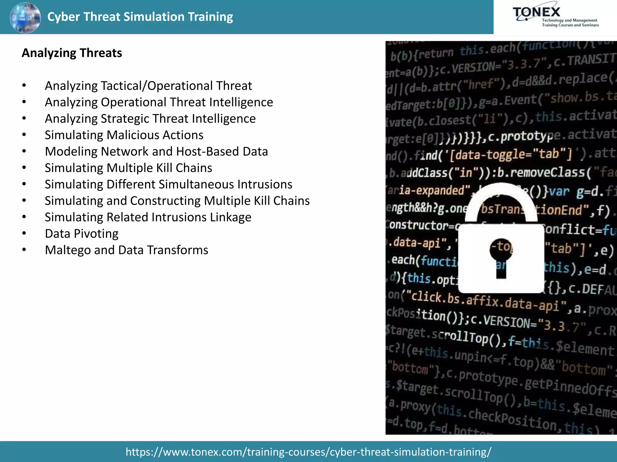 Cyber Threat Simulation Training
https://www.tonex.com/training-courses/cyber-threat-simulation-training/
Analyzing Threats
• Analyzing Tactical/Operational Threat
• Analyzing Operational Threat Intelligence
• Analyzing Strategic Threat Intelligence
• Simulating Malicious Actions
• Modeling Network and Host-Based Data
• Simulating Multiple Kill Chains
• Simulating Different Simultaneous Intrusions
• Simulating and Constructing Multiple Kill Chains
• Simulating Related Intrusions Linkage
• Data Pivoting
• Maltego and Data Transforms
 