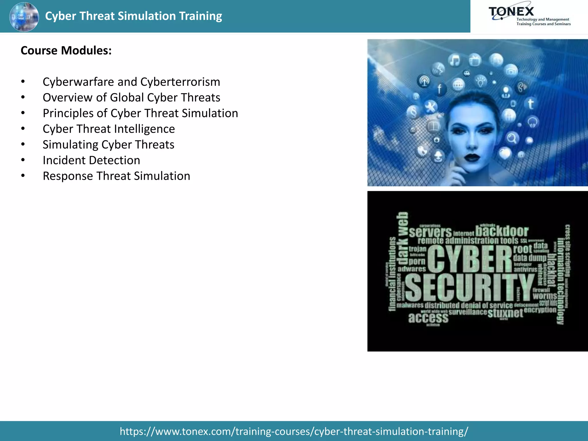 Cyber Threat Simulation Training
https://www.tonex.com/training-courses/cyber-threat-simulation-training/
Course Modules:
• Cyberwarfare and Cyberterrorism
• Overview of Global Cyber Threats
• Principles of Cyber Threat Simulation
• Cyber Threat Intelligence
• Simulating Cyber Threats
• Incident Detection
• Response Threat Simulation
 