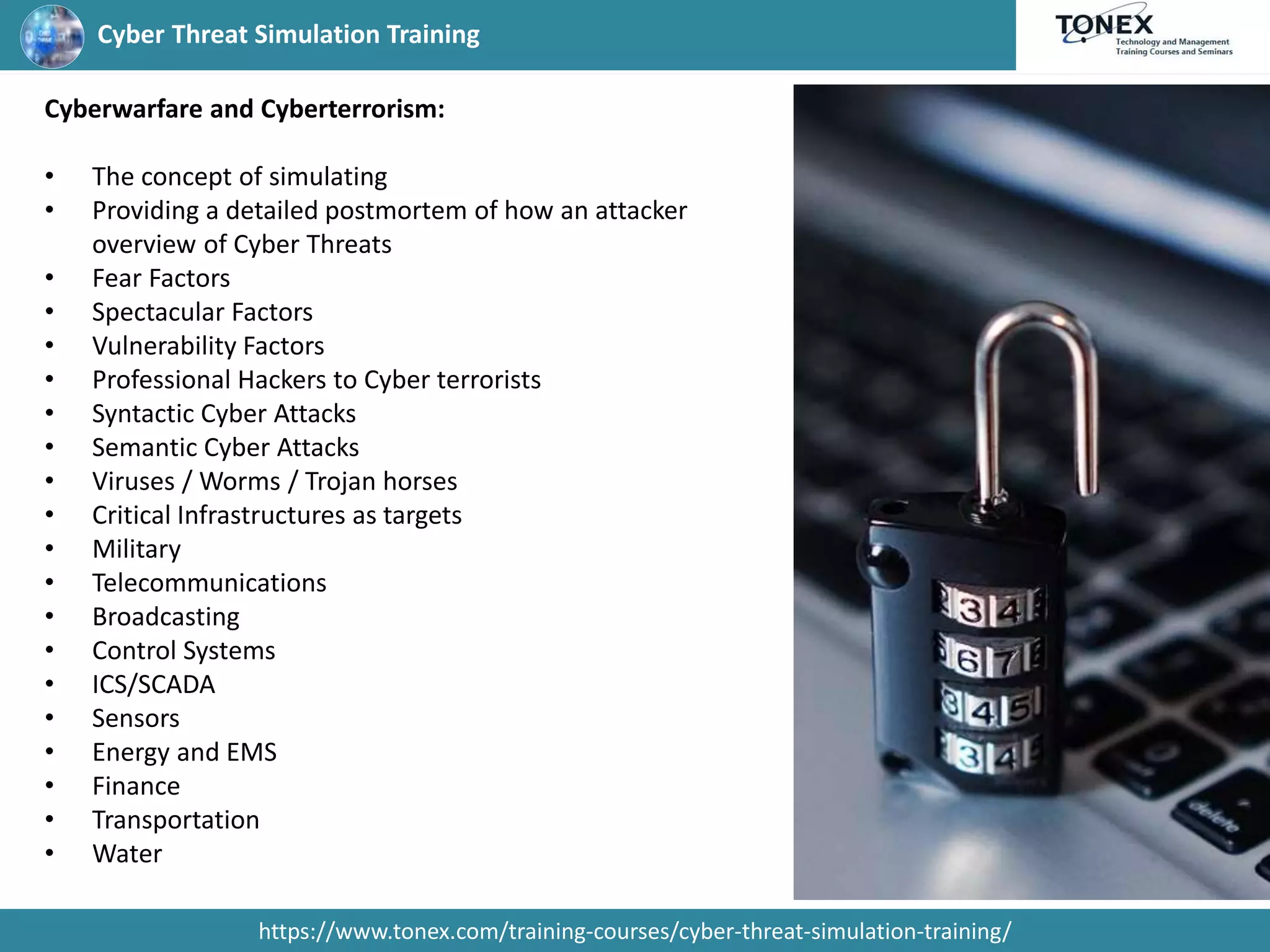 Cyber Threat Simulation Training
https://www.tonex.com/training-courses/cyber-threat-simulation-training/
Cyberwarfare and Cyberterrorism:
• The concept of simulating
• Providing a detailed postmortem of how an attacker
overview of Cyber Threats
• Fear Factors
• Spectacular Factors
• Vulnerability Factors
• Professional Hackers to Cyber terrorists
• Syntactic Cyber Attacks
• Semantic Cyber Attacks
• Viruses / Worms / Trojan horses
• Critical Infrastructures as targets
• Military
• Telecommunications
• Broadcasting
• Control Systems
• ICS/SCADA
• Sensors
• Energy and EMS
• Finance
• Transportation
• Water
 