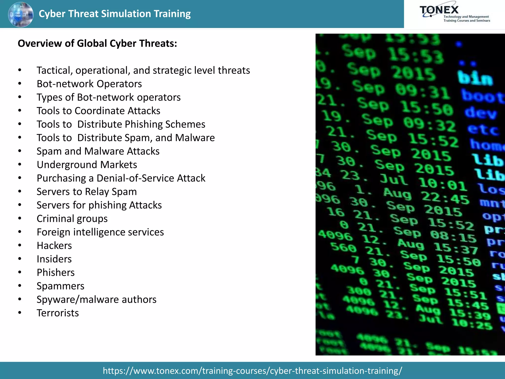 Cyber Threat Simulation Training
https://www.tonex.com/training-courses/cyber-threat-simulation-training/
Overview of Global Cyber Threats:
• Tactical, operational, and strategic level threats
• Bot-network Operators
• Types of Bot-network operators
• Tools to Coordinate Attacks
• Tools to Distribute Phishing Schemes
• Tools to Distribute Spam, and Malware
• Spam and Malware Attacks
• Underground Markets
• Purchasing a Denial-of-Service Attack
• Servers to Relay Spam
• Servers for phishing Attacks
• Criminal groups
• Foreign intelligence services
• Hackers
• Insiders
• Phishers
• Spammers
• Spyware/malware authors
• Terrorists
 