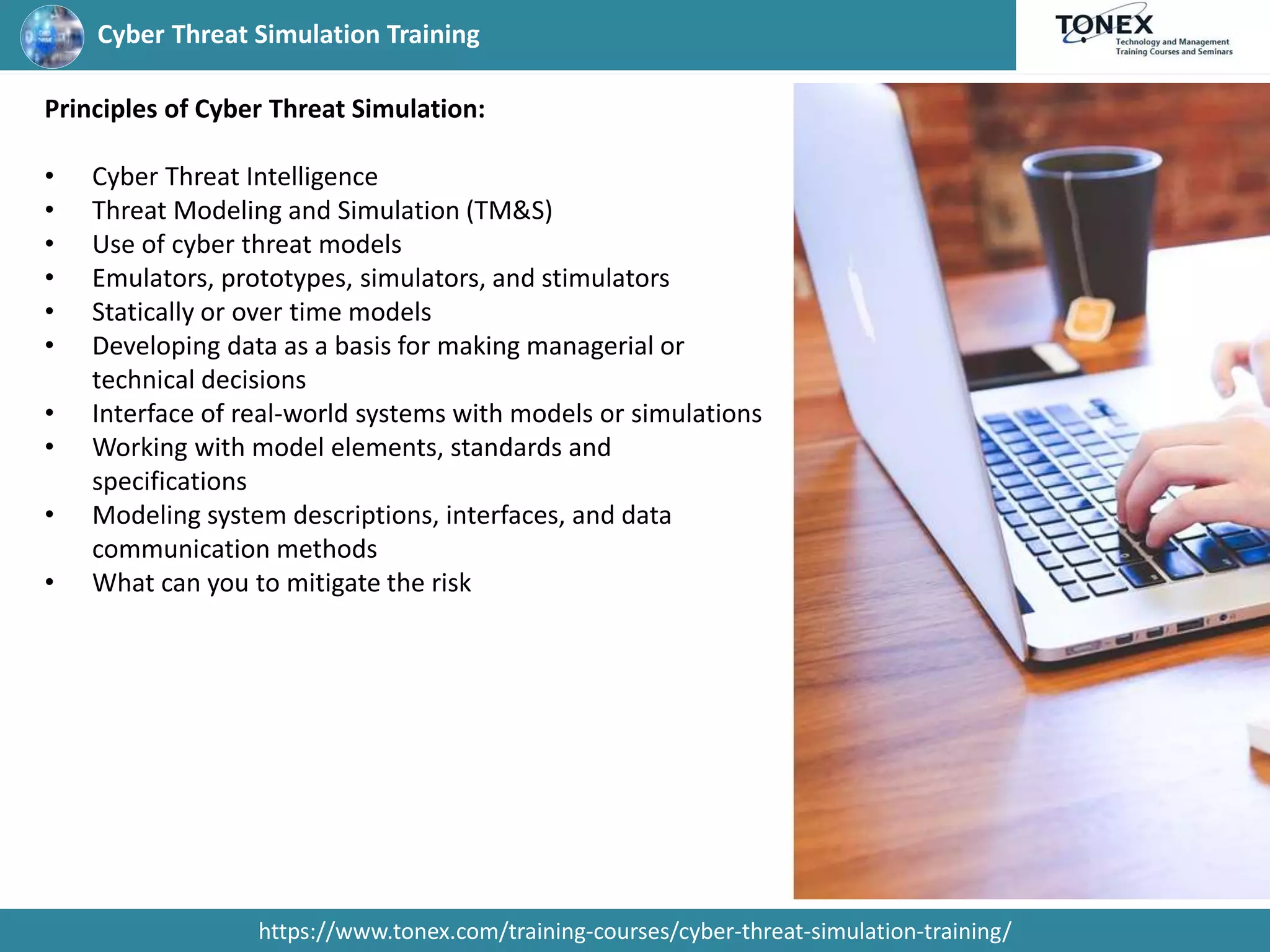 Cyber Threat Simulation Training
https://www.tonex.com/training-courses/cyber-threat-simulation-training/
Principles of Cyber Threat Simulation:
• Cyber Threat Intelligence
• Threat Modeling and Simulation (TM&S)
• Use of cyber threat models
• Emulators, prototypes, simulators, and stimulators
• Statically or over time models
• Developing data as a basis for making managerial or
technical decisions
• Interface of real-world systems with models or simulations
• Working with model elements, standards and
specifications
• Modeling system descriptions, interfaces, and data
communication methods
• What can you to mitigate the risk
 