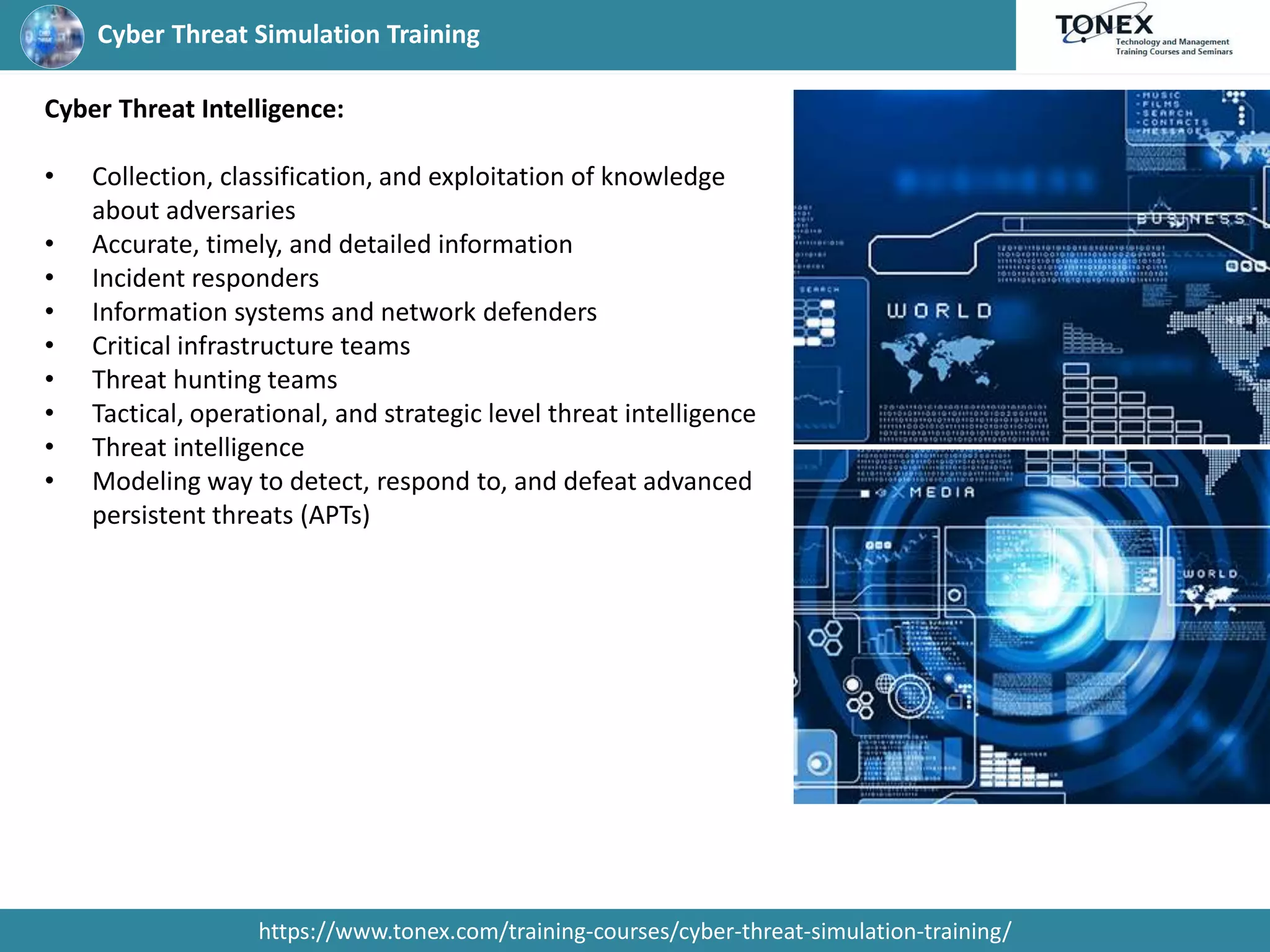Cyber Threat Simulation Training
https://www.tonex.com/training-courses/cyber-threat-simulation-training/
Cyber Threat Intelligence:
• Collection, classification, and exploitation of knowledge
about adversaries
• Accurate, timely, and detailed information
• Incident responders
• Information systems and network defenders
• Critical infrastructure teams
• Threat hunting teams
• Tactical, operational, and strategic level threat intelligence
• Threat intelligence
• Modeling way to detect, respond to, and defeat advanced
persistent threats (APTs)
 