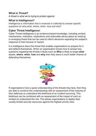 What is Threat?
A threat is what we’re trying to protect against.
What is Intelligence?
Intelligence is information that is received or collected to answer specific
questions on who,what, where, when, how and why?
Cyber Threat Intelligence:
Cyber Threat intelligence is an evidence-based knowledge, including context,
mechanisms, indicators, implications and actionable advice,about an existing
or emerging threat that can be used to inform decisions regarding the subject's
response to that menace or hazard.
It is intelligence about the threat that enables organisations to prepare for it
and defend themselves. When an organisation knows how to answer key
questions regarding the threats it faces such as Who is likely to target what
assets, where, when, how and why then they stand a much better chance of
defending themselves.
If organisations have a good understanding of the threats they face, then they
are able to combine this understanding with an assessment of the maturity of
their defences to understand the likelihood of an incident occurring. This
likelihood can be combined with an assessment of the impact of such an
incident to understand the risk. This allows organisations to deploy their
usually limited security resources against the highest priority risks.
 