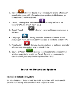 3. Incident : Convey details of specific security events affecting an
organization along with information discovered or decided during an
incident response investigation.
4. Tactics, Techniques & Procedures : Convey details of the
behavior (What?, Who?, How? etc. ).
5. Exploit Target : Convey vulnerabilities or weaknesses in
software.
6. Campaign : Convey perceived instances of Threat Actors
pursuing an intent, as observed through sets of Incidents and/or TTPs.
7. Threat Actor : Convey characterizations of malicious actors (or
adversaries) representing a cyber attack threat.
8. Course of Action : Convey specific actions to address threat
whether preventative to address Exploit Targets, or responsive to
counter or mitigate the potential impacts of Incidents
Intrusion Detection System
Intrusion Detection System
Intrusion Detection Systems look for attack signatures, which are specific
patterns that usually indicate malicious or suspicious intent.
 