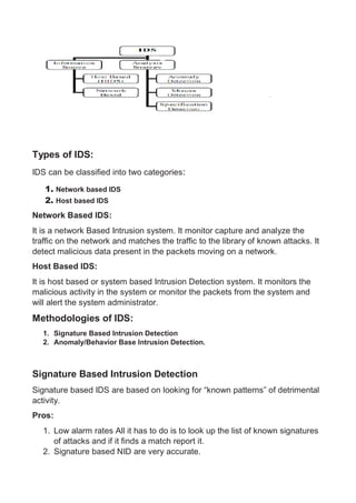 Types of IDS:
IDS can be classified into two categories:
1. Network based IDS
2. Host based IDS
Network Based IDS:
It is a network Based Intrusion system. It monitor capture and analyze the
traffic on the network and matches the traffic to the library of known attacks. It
detect malicious data present in the packets moving on a network.
Host Based IDS:
It is host based or system based Intrusion Detection system. It monitors the
malicious activity in the system or monitor the packets from the system and
will alert the system administrator.
Methodologies of IDS:
1. Signature Based Intrusion Detection
2. Anomaly/Behavior Base Intrusion Detection.
Signature Based Intrusion Detection
Signature based IDS are based on looking for “known patterns” of detrimental
activity.
Pros:
1. Low alarm rates All it has to do is to look up the list of known signatures
of attacks and if it finds a match report it.
2. Signature based NID are very accurate.
 