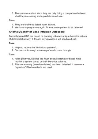 3. The systems are fast since they are only doing a comparison between
what they are seeing and a predetermined rule.
Cons:
1. They are unable to detect novel attacks.
2. We have to programme again for every new pattern to be detected.
Anomaly/Behavior Base Intrusion Detection:
Anomaly based IDS are based on tracking unknown unique behavior pattern
of detrimental activity. If it found any deviation it will send alert call.
Pros:
1. Helps to reduce the “limitations problem”.
2. Conducts a thorough screening of what comes through.
Cons:
1. False positives, catches too much because Behavior based NIDs
monitor a system based on their behavior patterns.
2. After an anomaly (even by mistake) has been detected, it become a
“signature” if both methods are used.
 
