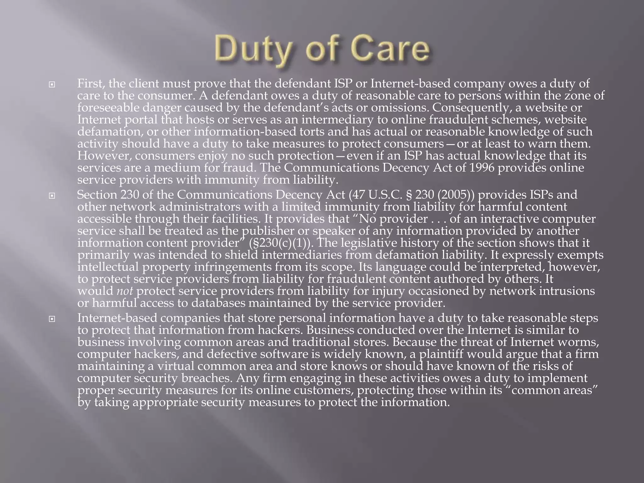 





First, the client must prove that the defendant ISP or Internet-based company owes a duty of
care to the consumer. A defendant owes a duty of reasonable care to persons within the zone of
foreseeable danger caused by the defendant’s acts or omissions. Consequently, a website or
Internet portal that hosts or serves as an intermediary to online fraudulent schemes, website
defamation, or other information-based torts and has actual or reasonable knowledge of such
activity should have a duty to take measures to protect consumers—or at least to warn them.
However, consumers enjoy no such protection—even if an ISP has actual knowledge that its
services are a medium for fraud. The Communications Decency Act of 1996 provides online
service providers with immunity from liability.
Section 230 of the Communications Decency Act (47 U.S.C. § 230 (2005)) provides ISPs and
other network administrators with a limited immunity from liability for harmful content
accessible through their facilities. It provides that “No provider . . . of an interactive computer
service shall be treated as the publisher or speaker of any information provided by another
information content provider” (§230(c)(1)). The legislative history of the section shows that it
primarily was intended to shield intermediaries from defamation liability. It expressly exempts
intellectual property infringements from its scope. Its language could be interpreted, however,
to protect service providers from liability for fraudulent content authored by others. It
would not protect service providers from liability for injury occasioned by network intrusions
or harmful access to databases maintained by the service provider.
Internet-based companies that store personal information have a duty to take reasonable steps
to protect that information from hackers. Business conducted over the Internet is similar to
business involving common areas and traditional stores. Because the threat of Internet worms,
computer hackers, and defective software is widely known, a plaintiff would argue that a firm
maintaining a virtual common area and store knows or should have known of the risks of
computer security breaches. Any firm engaging in these activities owes a duty to implement
proper security measures for its online customers, protecting those within its “common areas”
by taking appropriate security measures to protect the information.

 