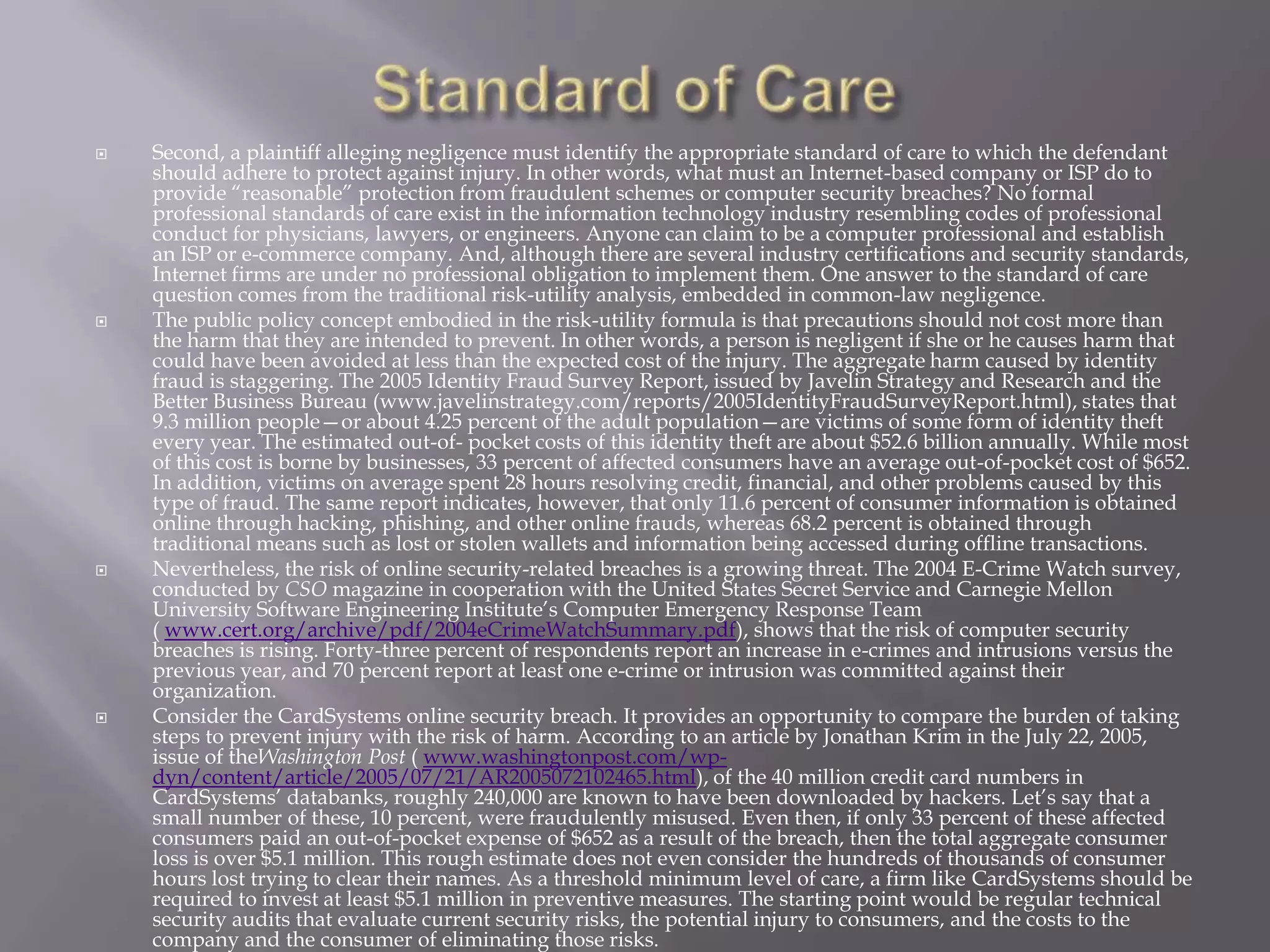 







Second, a plaintiff alleging negligence must identify the appropriate standard of care to which the defendant
should adhere to protect against injury. In other words, what must an Internet-based company or ISP do to
provide “reasonable” protection from fraudulent schemes or computer security breaches? No formal
professional standards of care exist in the information technology industry resembling codes of professional
conduct for physicians, lawyers, or engineers. Anyone can claim to be a computer professional and establish
an ISP or e-commerce company. And, although there are several industry certifications and security standards,
Internet firms are under no professional obligation to implement them. One answer to the standard of care
question comes from the traditional risk-utility analysis, embedded in common-law negligence.
The public policy concept embodied in the risk-utility formula is that precautions should not cost more than
the harm that they are intended to prevent. In other words, a person is negligent if she or he causes harm that
could have been avoided at less than the expected cost of the injury. The aggregate harm caused by identity
fraud is staggering. The 2005 Identity Fraud Survey Report, issued by Javelin Strategy and Research and the
Better Business Bureau (www.javelinstrategy.com/reports/2005IdentityFraudSurveyReport.html), states that
9.3 million people—or about 4.25 percent of the adult population—are victims of some form of identity theft
every year. The estimated out-of- pocket costs of this identity theft are about $52.6 billion annually. While most
of this cost is borne by businesses, 33 percent of affected consumers have an average out-of-pocket cost of $652.
In addition, victims on average spent 28 hours resolving credit, financial, and other problems caused by this
type of fraud. The same report indicates, however, that only 11.6 percent of consumer information is obtained
online through hacking, phishing, and other online frauds, whereas 68.2 percent is obtained through
traditional means such as lost or stolen wallets and information being accessed during offline transactions.
Nevertheless, the risk of online security-related breaches is a growing threat. The 2004 E-Crime Watch survey,
conducted by CSO magazine in cooperation with the United States Secret Service and Carnegie Mellon
University Software Engineering Institute’s Computer Emergency Response Team
( www.cert.org/archive/pdf/2004eCrimeWatchSummary.pdf), shows that the risk of computer security
breaches is rising. Forty-three percent of respondents report an increase in e-crimes and intrusions versus the
previous year, and 70 percent report at least one e-crime or intrusion was committed against their
organization.
Consider the CardSystems online security breach. It provides an opportunity to compare the burden of taking
steps to prevent injury with the risk of harm. According to an article by Jonathan Krim in the July 22, 2005,
issue of theWashington Post ( www.washingtonpost.com/wpdyn/content/article/2005/07/21/AR2005072102465.html), of the 40 million credit card numbers in
CardSystems’ databanks, roughly 240,000 are known to have been downloaded by hackers. Let’s say that a
small number of these, 10 percent, were fraudulently misused. Even then, if only 33 percent of these affected
consumers paid an out-of-pocket expense of $652 as a result of the breach, then the total aggregate consumer
loss is over $5.1 million. This rough estimate does not even consider the hundreds of thousands of consumer
hours lost trying to clear their names. As a threshold minimum level of care, a firm like CardSystems should be
required to invest at least $5.1 million in preventive measures. The starting point would be regular technical
security audits that evaluate current security risks, the potential injury to consumers, and the costs to the
company and the consumer of eliminating those risks.

 