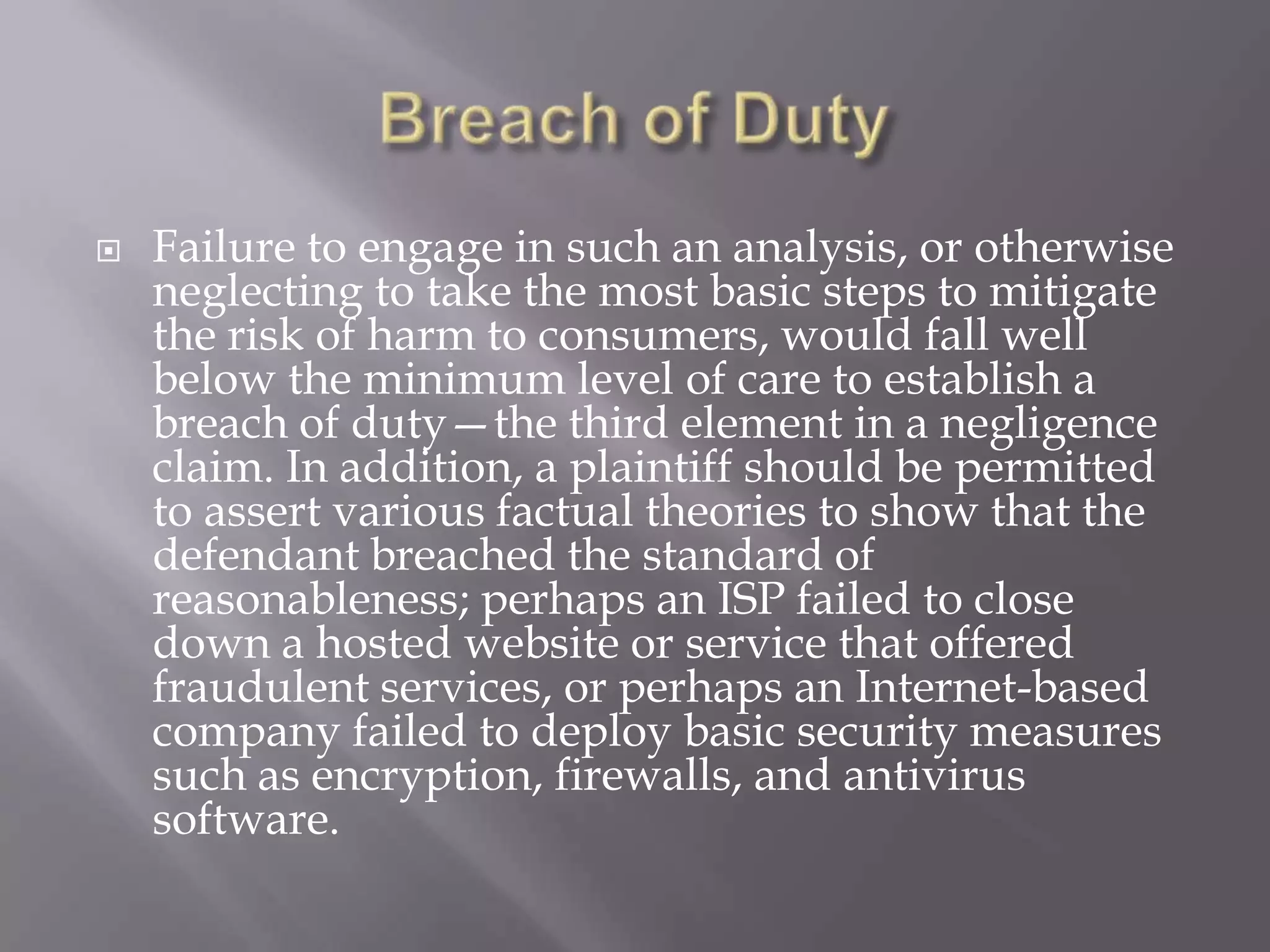 

Failure to engage in such an analysis, or otherwise
neglecting to take the most basic steps to mitigate
the risk of harm to consumers, would fall well
below the minimum level of care to establish a
breach of duty—the third element in a negligence
claim. In addition, a plaintiff should be permitted
to assert various factual theories to show that the
defendant breached the standard of
reasonableness; perhaps an ISP failed to close
down a hosted website or service that offered
fraudulent services, or perhaps an Internet-based
company failed to deploy basic security measures
such as encryption, firewalls, and antivirus
software.

 
