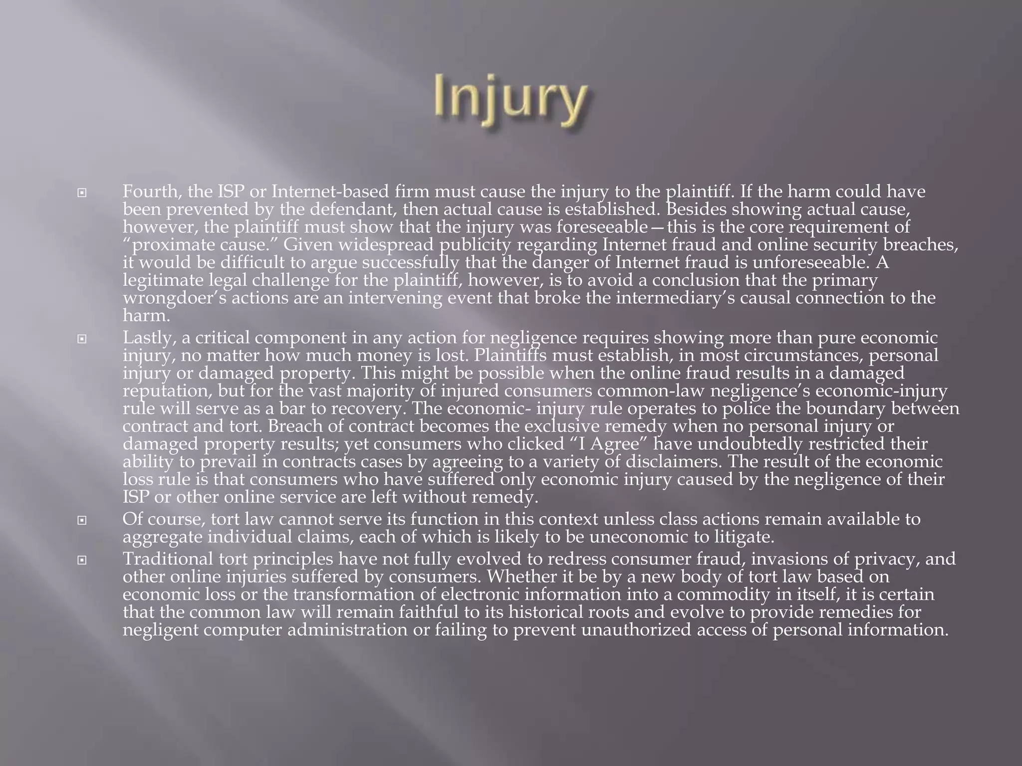 






Fourth, the ISP or Internet-based firm must cause the injury to the plaintiff. If the harm could have
been prevented by the defendant, then actual cause is established. Besides showing actual cause,
however, the plaintiff must show that the injury was foreseeable—this is the core requirement of
“proximate cause.” Given widespread publicity regarding Internet fraud and online security breaches,
it would be difficult to argue successfully that the danger of Internet fraud is unforeseeable. A
legitimate legal challenge for the plaintiff, however, is to avoid a conclusion that the primary
wrongdoer’s actions are an intervening event that broke the intermediary’s causal connection to the
harm.
Lastly, a critical component in any action for negligence requires showing more than pure economic
injury, no matter how much money is lost. Plaintiffs must establish, in most circumstances, personal
injury or damaged property. This might be possible when the online fraud results in a damaged
reputation, but for the vast majority of injured consumers common-law negligence’s economic-injury
rule will serve as a bar to recovery. The economic- injury rule operates to police the boundary between
contract and tort. Breach of contract becomes the exclusive remedy when no personal injury or
damaged property results; yet consumers who clicked “I Agree” have undoubtedly restricted their
ability to prevail in contracts cases by agreeing to a variety of disclaimers. The result of the economic
loss rule is that consumers who have suffered only economic injury caused by the negligence of their
ISP or other online service are left without remedy.
Of course, tort law cannot serve its function in this context unless class actions remain available to
aggregate individual claims, each of which is likely to be uneconomic to litigate.
Traditional tort principles have not fully evolved to redress consumer fraud, invasions of privacy, and
other online injuries suffered by consumers. Whether it be by a new body of tort law based on
economic loss or the transformation of electronic information into a commodity in itself, it is certain
that the common law will remain faithful to its historical roots and evolve to provide remedies for
negligent computer administration or failing to prevent unauthorized access of personal information.

 
