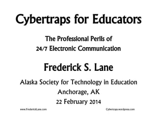 Cybertraps for Educators
The Professional Perils of
24/7 Electronic Communication

Frederick S. Lane
Alaska Society for Technology in Education
Anchorage, AK
22 February 2014
www.FrederickLane.com

Cybertraps.wordpress.com

 