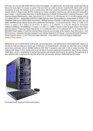 warranty, we also provide FREE lifetime technical support. At CybertronPC, we know that a great gaming rig
has to be built right. To create a system that will hold up under pressure, CybertronPC starts with a solid
foundation of only the highest quality components. We then expertly assemble and thoroughly test your
system before it ships to you. All this combines to create a fantastic machine you will be proud to show off to
your friends. • Liquid Cooled Intel Core i5-3570K Quad-Core 3.40GHz 3rd Generation Unlocked Processor • H67
Express Chipset Motherboard • Slots Total (Free): 1 ( 1 ) PCI | 2 ( 2 ) PCI Express x1 | 1 ( 0 ) PCI Express x16 | 4
( 0 ) DIMM 240-Pin • 16GB DDR3-1600 PC3-12800 Ballistix Sport Gaming Memory (expandable to 32GB) • 1TB
7200RPM 32MB Cache SATA3 6Gb/s Hard Drive • NVIDIA GeForce GTX550 Ti 1GB Video Graphics Card • Blu-ray
ROM / DVDRW Combo Optical Drive with LightScribe Technology • 7.1-Channel Sound • Ports: 2 x USB 3.0 [1
front, 1 rear] | 8 x USB 2.0 [2 front, 6 rear] | 1 x eSATA | 1 x RJ-45 Network Ethernet
10Base-T/100Base-TX/1000Base-T | Audio | 2 x DVI | 1 x HDMI • Stylish In-Win Dragon Slayer Mini-Tower
Gaming Chassis • Expansion Bays Total (Free): 3 ( 1 ) External 5.25" | 1 ( 0 ) External 3.5" | 1 (1 ) Internal 2.5" •
600 Watt Power Supply • Front Fan Control Panel (Controls up to 6 sets of fan speeds, Dual LED Colors + LED
Off Functions) • Standard Windows Keyboard and 3-Button Optical Scroll Mouse • Genuine Microsoft Windows 7
Home Premium 64-bit • 1 Year Parts and Labor Warranty • Free Lifetime Technical Support Read more
Product Description


Designed for you to battle faster and harder, yet provide quiet, cool performance, the CybertronPC Slayer II is
the key to help you step your game up. It features a third-generation, unlocked 3.4 GHz Intel Core i5-3570K
quad-core processor and an NVIDIA GeForce GTX 550 Ti graphics card with 1 GB of video memory. The
CybertronPC Slayer II also comes with a full 16 GB of Crucial's award-winning Ballistix Sport Series memory
(1600 MHz), which is engineered to deliver blazing fast and reliable performance for gamers. This gaming PC is
also outfitted with a read-only Blu-ray Disc drive that can also play and burn DVD±RW and CD media.




The CybertronPC Slayer II in blue (view larger).
 