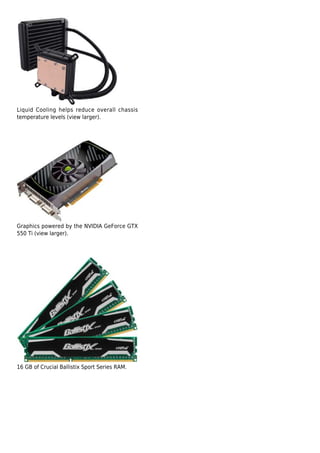 Liquid Cooling helps reduce overall chassis
temperature levels (view larger).




Graphics powered by the NVIDIA GeForce GTX
550 Ti (view larger).




16 GB of Crucial Ballistix Sport Series RAM.
 