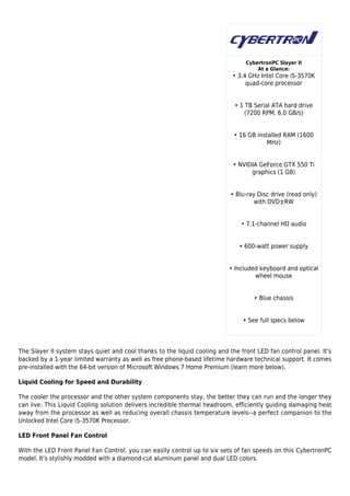 CybertronPC Slayer II
                                                                                     At a Glance:
                                                                            • 3.4 GHz Intel Core i5-3570K
                                                                                 quad-core processor


                                                                             • 1 TB Serial ATA hard drive
                                                                                (7200 RPM, 6.0 GB/s)


                                                                             • 16 GB installed RAM (1600
                                                                                        MHz)


                                                                            • NVIDIA GeForce GTX 550 Ti
                                                                                  graphics (1 GB)


                                                                           • Blu-ray Disc drive (read only)
                                                                                    with DVD±RW


                                                                               • 7.1-channel HD audio


                                                                               • 600-watt power supply


                                                                           • Included keyboard and optical
                                                                                    wheel mouse


                                                                                    • Blue chassis


                                                                                • See full specs below




The Slayer II system stays quiet and cool thanks to the liquid cooling and the front LED fan control panel. It's
backed by a 1-year limited warranty as well as free phone-based lifetime hardware technical support. It comes
pre-installed with the 64-bit version of Microsoft Windows 7 Home Premium (learn more below).

Liquid Cooling for Speed and Durability

The cooler the processor and the other system components stay, the better they can run and the longer they
can live. This Liquid Cooling solution delivers incredible thermal headroom, efficiently guiding damaging heat
away from the processor as well as reducing overall chassis temperature levels--a perfect companion to the
Unlocked Intel Core i5-3570K Processor.

LED Front Panel Fan Control

With the LED Front Panel Fan Control, you can easily control up to six sets of fan speeds on this CybertronPC
model. It's stylishly modded with a diamond-cut aluminum panel and dual LED colors.
 