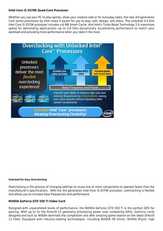Intel Core i5-3570K Quad-Core Processor

Whether you use your PC to play games, show your creative side or for everyday tasks, the new 3rd generation
Core series processors by Intel make it easier for you to play, edit, design, and share. The unlocked 3.4 GHz
Intel Core i5-3570K processor includes a 6 MB Smart Cache. And Intel's Turbo Boost Technology 2.0 maximizes
speed for demanding applications--up to 3.8 GHz--dynamically accelerating performance to match your
workload and providing more performance when you need it the most.




Unlocked for Easy Overclocking


Overclocking is the process of changing settings to cause one or more components to operate faster than the
manufacturer's specifications. With the 3rd generation Intel Core i5-3570K processor, overclocking is flexible
and allows you to increase base frequencies and performance.

NVIDIA GeForce GTX 550 Ti Video Card

Designed with unparalleled levels of performance, the NVIDIA GeForce GTX 550 Ti is the perfect GPU for
gaming. With up to 5x the DirectX 11 geometry processing power over competing GPUs, GeForce cards
designed and built by NVIDIA dominate the competition and offer amazing game realism on the latest DirectX
11 titles. Equipped with industry-leading technologies, including NVIDIA 3D Vision, NVIDIA PhysX, high
 