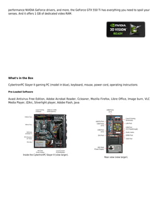 performance NVIDIA GeForce drivers, and more, the GeForce GTX 550 Ti has everything you need to spoil your
senses. And it offers 1 GB of dedicated video RAM.




What's in the Box

CybertronPC Slayer II gaming PC (model in blue), keyboard, mouse, power cord, operating instructions

Pre-Loaded Software


Avast Antivirus Free Edition, Adobe Acrobat Reader, Ccleaner, Mozilla Firefox, Libre Office, Image burn, VLC
Media Player, IZArc, Silverlight player, Adobe Flash, Java




           Inside the CybertronPC Slayer II (view larger).
                                                                          Rear view (view larger).
 