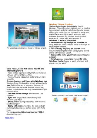 Windows 7 Home Premium
                                                         The Best Entertainment Experience On Your PC
                                                         Windows 7 Home Premium makes it easy to create a
                                                         home network and share all of your favorite photos,
                                                         videos, and music. You can even watch, pause, and
                                                         rewind TV or record it to watch whenever and
                                                         wherever you want. For the best entertainment
                                                         experience, choose a PC with Windows 7.
                                                         Windows 7: Your PC Simplified
                                                         • Improved desktop navigation features like
                                                         Snap, Peek and Shake, make it easier to manage all
                                                         of your open windows.
 Pin web sites with Internet Explorer 9 (view larger).   • Find virtually anything on your PC--from
                                                         documents to songs to email--just by typing a word
                                                         or two with Windows Search.
                                                         • Designed to make your PC sleep and resume
                                                         quicker.
                                                         • Watch, pause, rewind and record TV with
                                                         Windows Media Center to watch whenever and
                                                         where ever you want.*


 Get a Faster, Safer Web with a New PC and
 Internet Explorer 9
 • Helps protect against identity theft and malicious
 software with SmartScreen Filter.
 • Movies, TV, and videos look better and run more
 smoothly.
 Create, Connect, and Share with Windows Live
 Windows 7 and Windows Live bring it all together for
 free. Get the free set of programs that make it
 simple to create and share amazing photos and
 movies, organize mail, and stay connected with your
 closest friends.
 • Get free online storage with Windows Live
 SkyDrive.                                                  Create, connect, and share (see larger image).
 • Sync files on your PCs automatically with
 Windows Live Mesh.
 • Share photos during video chats with Windows
 Live Messenger.**
 • Easily edit photos. Combine the best parts of
 multiple photos into one perfect photo with Photo
 Fuse.
 You can download Windows Live for FREE at
 download.live.com.

Read more
 
