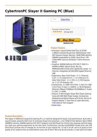 CybertronPC Slayer II Gaming PC (Blue)

                                                                 Price :
                                                                           Check Price



                                                                Average Customer Rating

                                                                               5.0 out of 5




                                                            Product Feature
                                                            q   Processor: Liquid Cooled Intel Core i5-3570K
                                                                3.40GHz Unlocked Quad-Core; Motherboard: Intel
                                                                H67 Express chipset; Memory: 16GB DDR3 Ballistix
                                                                SDRAM (expandable to 32GB); Hard Drive: 1TB
                                                                (7200 RPM); Genuine Windows 7 Home Premium
                                                                64-bit
                                                            q   Graphics: NVIDIA GeForce GTX 550 Ti 1GB (2 x
                                                                DVI/Mini-HDMI); Optical Drive: Blu-ray
                                                                ROM/DVD±RW Combo with LightScribe; Audio: 7.1
                                                                Channel; Integrated 10/100/1000 Gigabit Ethernet
                                                                LAN
                                                            q   Expansions: Bays Total (Free) - 3 ( 1 ) External
                                                                5.25"; 1 ( 0 ) External 3.5"; 1 (1 ) Internal 2.5";
                                                                Slots Total (Free) - 1 ( 1 ) PCI; 2 ( 2 ) PCI Express
                                                                x1; 1 ( 0 ) PCI Express x16
                                                            q   Connectivity: 2 x USB 3.0 [1 front, 1 rear]; 8 x USB
                                                                2.0 [2 front, 6 rear]; 1 x eSATA; 1 x RJ-45 Network
                                                                Ethernet 10Base-T/100Base-TX/1000Base-T; Audio;
                                                                2 x DVI; 1 x HDMI
                                                            q   Chassis: In-Win Dragon Slayer Mini-Tower Gaming
                                                                Case with 600 Watt Power Supply; Accessories:
                                                                Keyboard and Optical Mouse with Scroll; Service &
                                                                Support Details: 1 Year Parts & Labor Warranty;
                                                                Free Lifetime Tech Support
                                                            q   Read more




Product Description
The Slayer II TGM2112C Quad-Core Gaming PC is a machine designed for Quiet, Cool performance. Built with a
Liquid-Cooled, powerful Intel Core i5 Unlocked Quad-Core processor, a full 16GB of fast Ballistix Sport DDR3
1600MHz memory, NVIDIA GeForce GTX 550 Ti graphics and LED Panel Fan Control this amazing machine helps
you take your gaming experience to the next level. Furthermore, the Blu-ray/DVDRW Combo drive and 1TB
Hard Drive provide tons of storage for all the bits of your digital life. To top it all off, we're so proud of the
quality of our systems that we stand behind every one of them. Not only do we provide a 1 year parts and labor
 