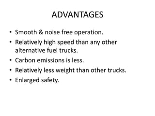 ADVANTAGES
• Smooth & noise free operation.
• Relatively high speed than any other
alternative fuel trucks.
• Carbon emissions is less.
• Relatively less weight than other trucks.
• Enlarged safety.
 