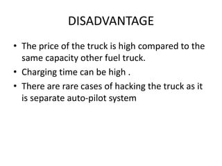 DISADVANTAGE
• The price of the truck is high compared to the
same capacity other fuel truck.
• Charging time can be high .
• There are rare cases of hacking the truck as it
is separate auto-pilot system
 