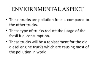 ENVIORNMENTALASPECT
• These trucks are pollution free as compared to
the other trucks.
• These type of trucks reduce the usage of the
fossil fuel consumption.
• These trucks will be a replacement for the old
diesel engine trucks which are causing most of
the pollution in world.
 