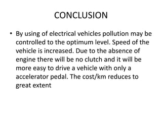 CONCLUSION
• By using of electrical vehicles pollution may be
controlled to the optimum level. Speed of the
vehicle is increased. Due to the absence of
engine there will be no clutch and it will be
more easy to drive a vehicle with only a
accelerator pedal. The cost/km reduces to
great extent
 