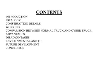 CONTENTS
INTRODUCTION
IDEALOGY
CONSTRUCTION DETAILS
WORKING
COMPARISION BETWEEN NORMAL TRUCK AND CYBER TRUCK
ADVANTAGES
DISADVANTAGES
ENVIORNMENTAL ASPECT
FUTURE DEVELOPMENT
CONCLUSION
 