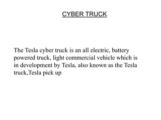 CYBER TRUCK
The Tesla cyber truck is an all electric, battery
powered truck, light commercial vehicle which is
in development by Tesla, also known as the Tesla
truck,Tesla pick up
 