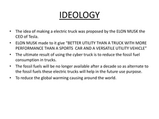 IDEOLOGY
• The idea of making a electric truck was proposed by the ELON MUSK the
CEO of Tesla.
• ELON MUSK made to it give “BETTER UTILITY THAN A TRUCK WITH MORE
PERFORMANCE THAN A SPORTS CAR AND A VERSATILE UTILITY VEHICLE”
• The ultimate result of using the cyber truck is to reduce the fossil fuel
consumption in trucks.
• The fossil fuels will be no longer available after a decade so as alternate to
the fossil fuels these electric trucks will help in the future use purpose.
• To reduce the global warming causing around the world.
 