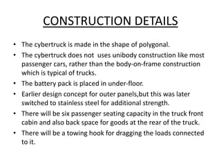 CONSTRUCTION DETAILS
• The cybertruck is made in the shape of polygonal.
• The cybertruck does not uses unibody construction like most
passenger cars, rather than the body-on-frame construction
which is typical of trucks.
• The battery pack is placed in under-floor.
• Earlier design concept for outer panels,but this was later
switched to stainless steel for additional strength.
• There will be six passenger seating capacity in the truck front
cabin and also back space for goods at the rear of the truck.
• There will be a towing hook for dragging the loads connected
to it.
 