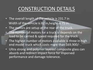 CONSTRUCTION DETAILS
• The overall length of the vehicle is 231.7 in
Width of the vehicle is 82 in,height is 75 in.
• The motors are setup at the rear of the truck.
• The number of motors for a truck is depends on the
load to be carried & speed required for the truck.
• The highest number of motors available is three in high
end model truck which costs more than $69,900/- .
• Ultra strong and polymer layered composite glass can
absorb and redirect impact force for imporved
performance and damage tolerance.
 